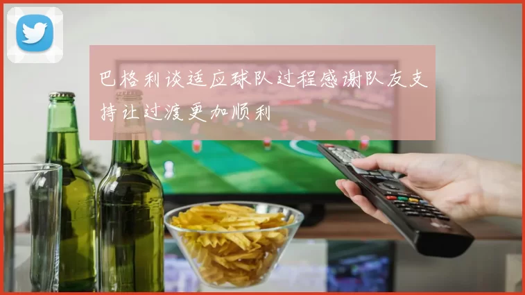 巴格利谈适应球队过程感谢队友支持让过渡更加顺利