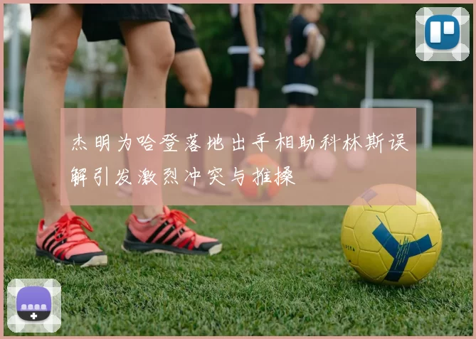 杰明为哈登落地出手相助科林斯误解引发激烈冲突与推搡