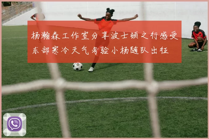 杨瀚森工作室分享波士顿之行感受东部寒冷天气考验小杨随队出征