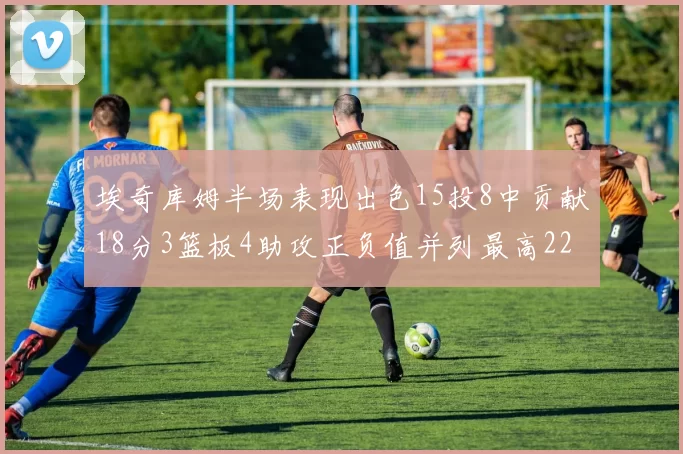 埃奇库姆半场表现出色15投8中贡献18分3篮板4助攻正负值并列最高22
