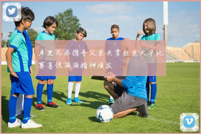 库里兄弟携手父亲共赏杜克大学比赛喜悦满满精神焕发