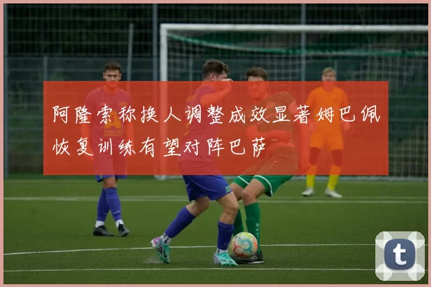 阿隆索称换人调整成效显著姆巴佩恢复训练有望对阵巴萨