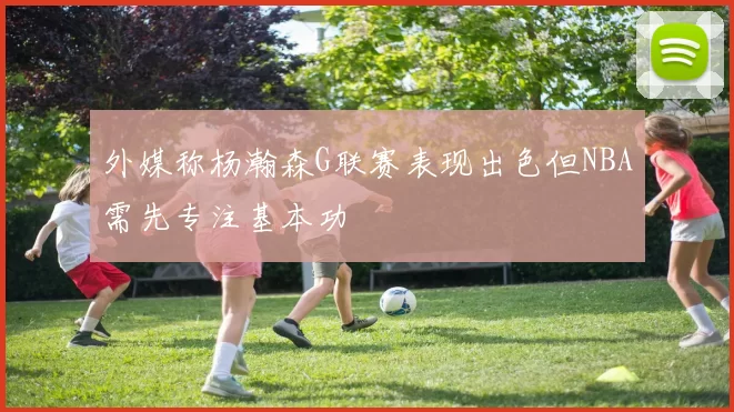 外媒称杨瀚森G联赛表现出色但NBA需先专注基本功
