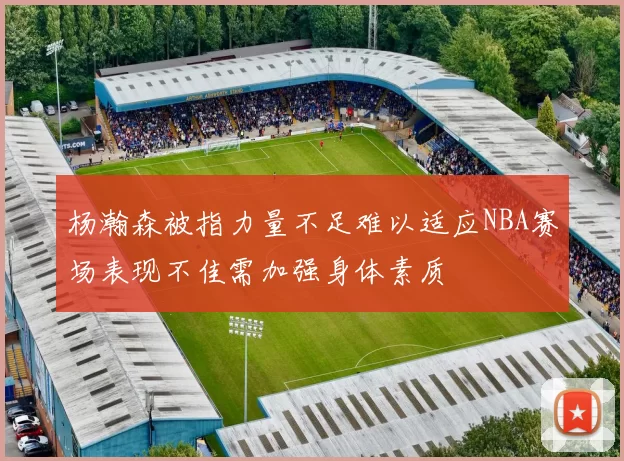杨瀚森被指力量不足难以适应NBA赛场表现不佳需加强身体素质