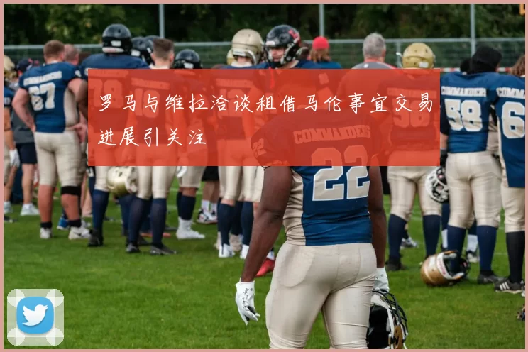 罗马与维拉洽谈租借马伦事宜交易进展引关注